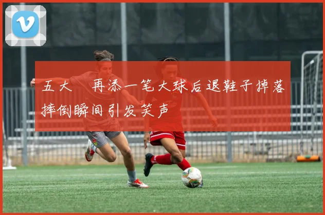 五大囧再添一笔大球后退鞋子掉落摔倒瞬间引发笑声