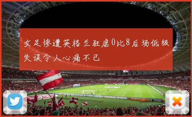 女足惨遭英格兰狂虐0比8后场低级失误令人心痛不已