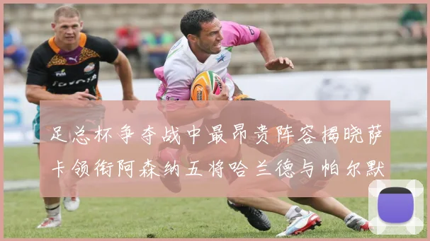足总杯争夺战中最昂贵阵容揭晓萨卡领衔阿森纳五将哈兰德与帕尔默同在列