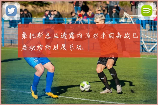桑托斯总监透露内马尔季前备战已启动续约进展乐观