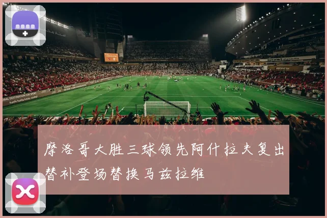 摩洛哥大胜三球领先阿什拉夫复出替补登场替换马兹拉维