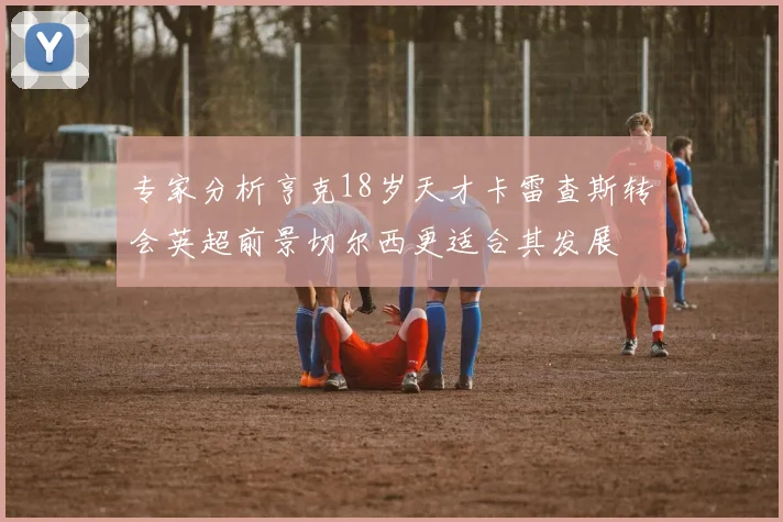 专家分析亨克18岁天才卡雷查斯转会英超前景切尔西更适合其发展