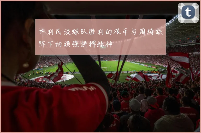 许利民谈球队胜利的艰辛与周琦缺阵下的顽强拼搏精神