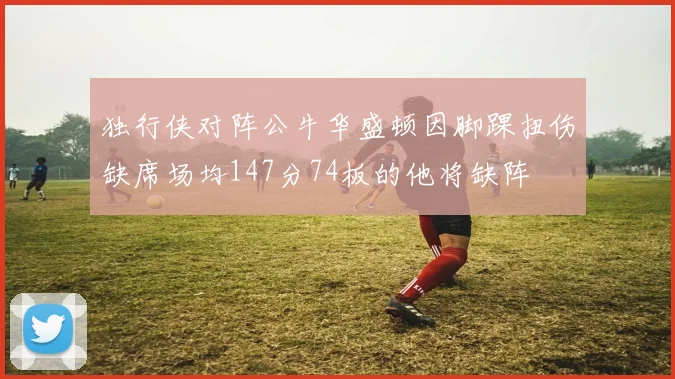 独行侠对阵公牛华盛顿因脚踝扭伤缺席场均147分74板的他将缺阵