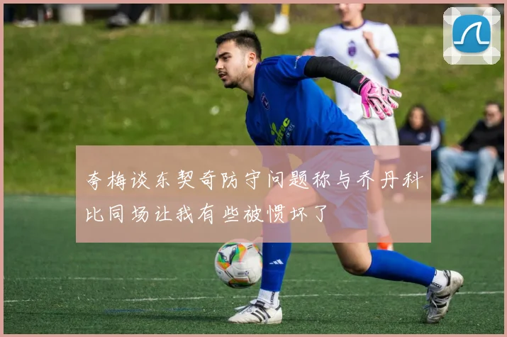 夸梅谈东契奇防守问题称与乔丹科比同场让我有些被惯坏了