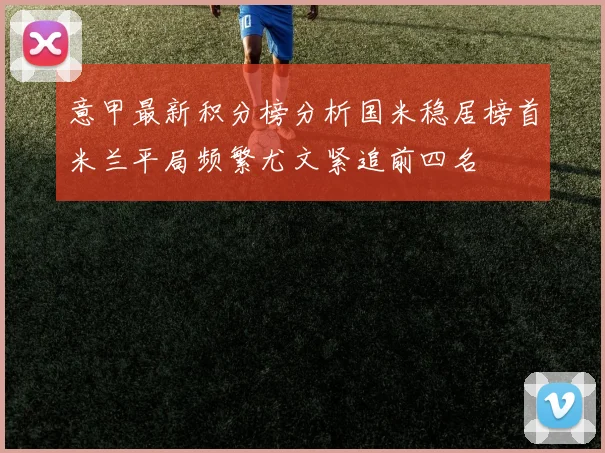 意甲最新积分榜分析国米稳居榜首米兰平局频繁尤文紧追前四名