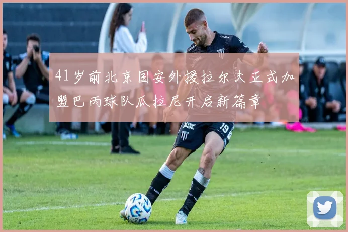 41岁前北京国安外援拉尔夫正式加盟巴丙球队瓜拉尼开启新篇章