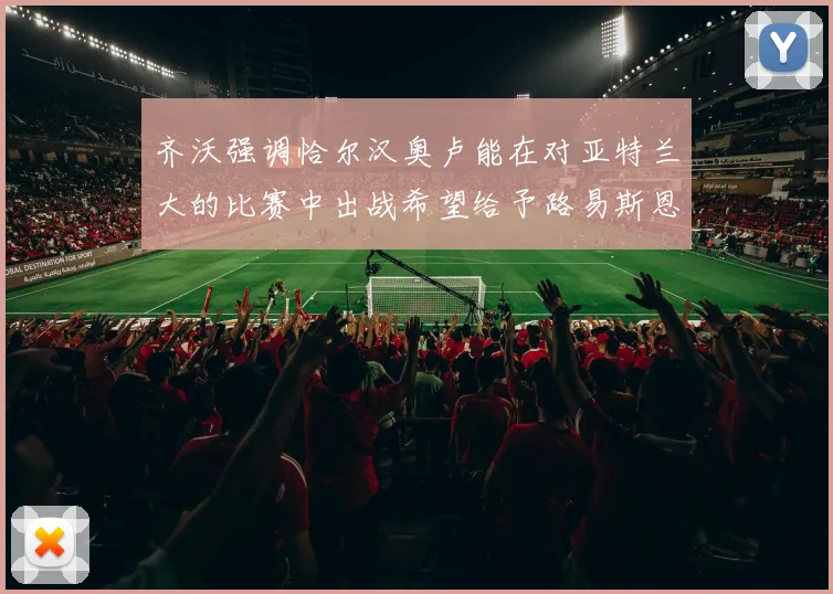 齐沃强调恰尔汉奥卢能在对亚特兰大的比赛中出战希望给予路易斯恩里克更多时间和信任