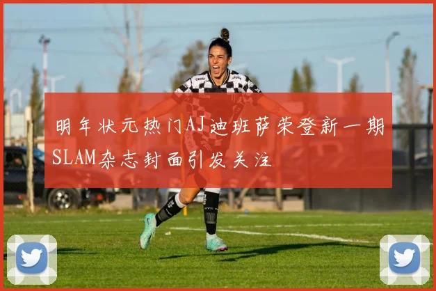 明年状元热门AJ迪班萨荣登新一期SLAM杂志封面引发关注