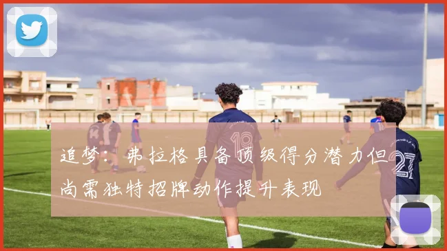 追梦：弗拉格具备顶级得分潜力但尚需独特招牌动作提升表现