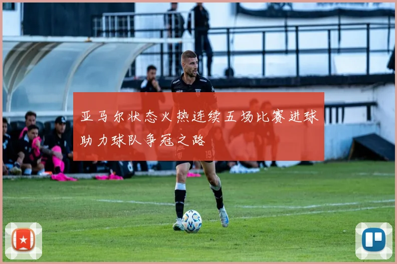 亚马尔状态火热连续五场比赛进球助力球队争冠之路