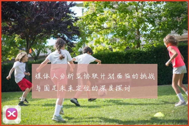 媒体人分析亚协联计划面临的挑战与国足未来定位的深度探讨