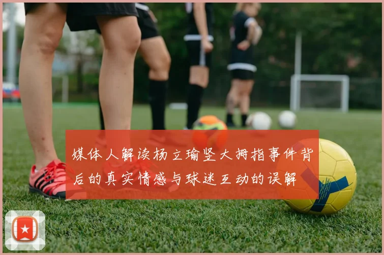 媒体人解读杨立瑜竖大拇指事件背后的真实情感与球迷互动的误解