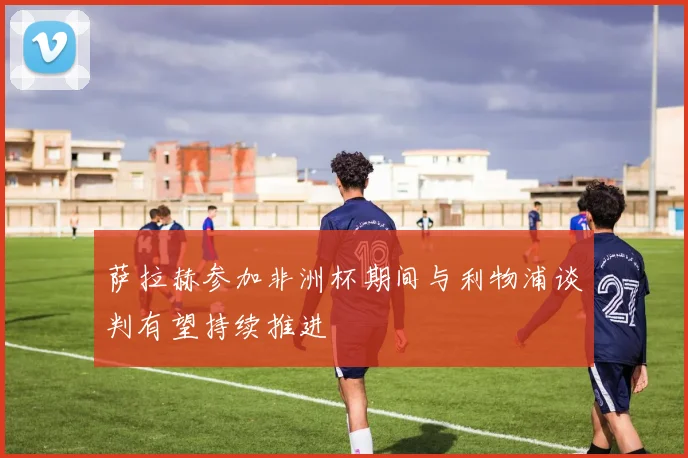 萨拉赫参加非洲杯期间与利物浦谈判有望持续推进