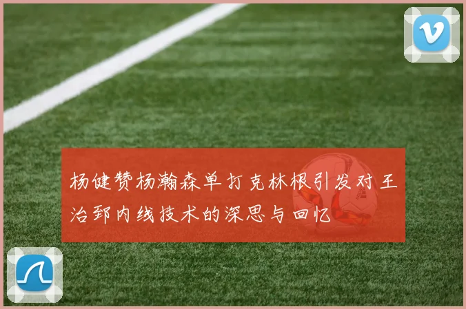 杨健赞杨瀚森单打克林根引发对王治郅内线技术的深思与回忆