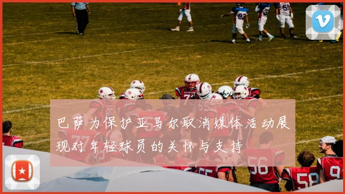 巴萨为保护亚马尔取消媒体活动展现对年轻球员的关怀与支持