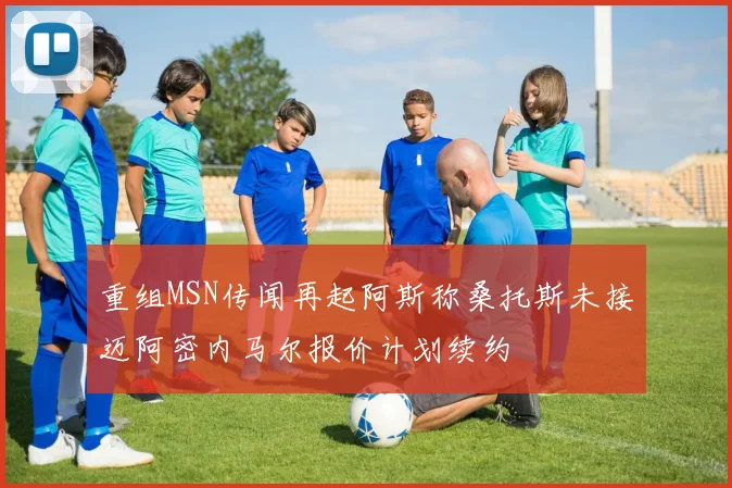 重组MSN传闻再起阿斯称桑托斯未接迈阿密内马尔报价计划续约
