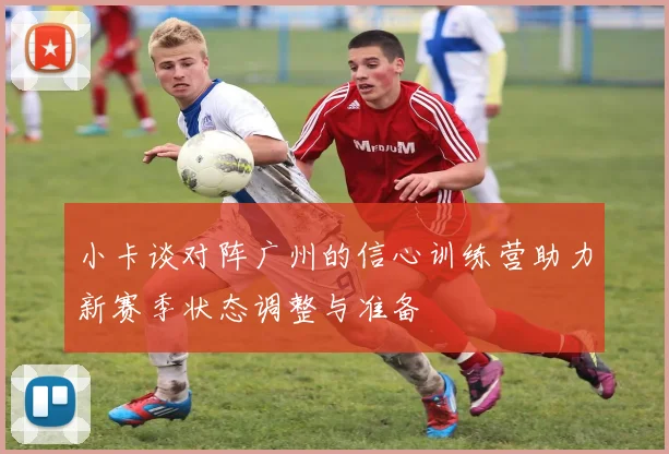 小卡谈对阵广州的信心训练营助力新赛季状态调整与准备